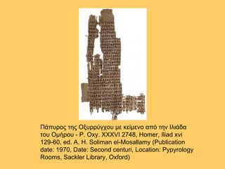 Πάπυρος της Οξυρρύγχου με κείμενο από την Ιλιάδα του Ομήρου - P. Oxy. XXXVI 2748, Homer, Iliad xvi 129-60, ed. A. H. Soliman el-Mosallamy (Publication date: 1970, Date: Second centuri, Location: Pypyrology Rooms, Sackler Library, Oxford)  