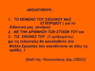 ΑΚΟΛΟΥΘΟΥΝ : 1.  ΤΟ ΚΕΙΜΕΝΟ ΤΟΥ ΣΧΟΛΙΚΟΥ ΜΑΣ  ΕΓΧΕΙΡΙΔΙΟΥ ( για το διδακτικό μας  σενάριο) 2.  ΜΕ ΤΗΝ ΑΡΙΘΜΗΣΗ ΤΩΝ ΣΤΙΧΩΝ ΤΟΥ και 3.  ΤΙΣ  ΕΙΚΟΝΕΣ ΤΟΥ  (5 αριθμημένες) (με τις τελευταίες θα ασχοληθείτε στο Φύλλο Εργασίας που απευθύνεται σε όλες τις ομάδες  )  [Καθ/τής: Ρουκουτάκης Δημ.(ΠΕ02)] 