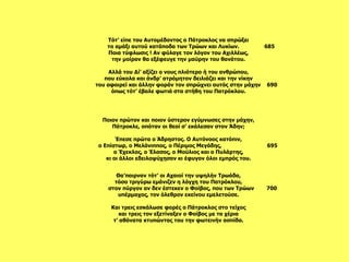 Τότ’ είπε του Αυτομέδοντος ο Πάτροκλος να σπρώξει το αμάξι αυτού κατάποδα των Τρώων και Λυκίων.  685 Ποια τύφλωσις ! Αν φύλαγε τον λόγον του Αχιλλέως, την μοίραν θα εξέφευγε την μαύρην του θανάτου.   Αλλά του Δί’ αξίζει ο νους πλιότερο ή του ανθρώπου, που εύκολα και άνδρ’ ατρόμητον δειλιάζει και την νίκην του αφαιρεί και άλλην φοράν τον σπρώχνει αυτός στην μάχην  690 όπως τότ’ έβαλε φωτιά στα στήθη του Πατρόκλου.   Θα’παιρναν τότ’ οι Αχαιοί την υψηλήν Τρωάδα, τόσο τριγύρω εμάνιζεν η λόγχη του Πατρόκλου, στον πύργον αν δεν έστεκεν ο Φοίβος, που των Τρώων  700 υπέρμαχος, τον όλεθρον εκείνου εμελετούσε.   Και τρεις εσκάλωσε φορές ο Πάτροκλος στο τείχος και τρεις τον εξετίναξεν ο Φοίβος με τα χέρια τ’ αθάνατα κτυπώντας του την φωτεινήν ασπίδα.                                                                               Ποιον πρώτον και ποιον ύστερον εγύμνωσες στην μάχην, Πάτροκλε, οπόταν οι θεοί σ’ εκάλεσαν στον Άδην;   Έπεσε πρώτα ο Άδρηστος. Ο Αυτόνοος κατόπιν, ο Επίστωρ, ο Μελάνιππος, ο Πέριμος Μεγάδης,  695 ο Έχεκλος, ο Έλασος, ο Μούλιος και ο Πυλάρτης, κι οι άλλοι εδειλοψύχησαν κι έφυγαν όλοι εμπρός του.   