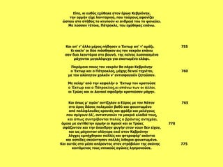 Και όπως μ’ αγών’ αντίζηλον ο Εύρος με τον Νότον  765 στο όρος δάσος πολεμούν βαθύ και φουντωμένο  από πολύφλουδες κρανιές και φράξα και μελέγους που σμίγουν όλ’, αντικτυπούν τα μακριά κλαδιά τους, και όπως συντρίβονται πολύς ο βρόντος αντηχάει, όμοια με αντίθετην ορμήν οι Αχαιοί και οι Τρώες  770  σφάζονταν και την άνανδρην φυγήν στον νουν δεν είχαν, και ως μάχονταν ολόγυρα εκεί στον Κεβριόνην  λόγχες εμπήχθηκαν πολλές και φτεροφόρ’ ακόντια και ασπίδες σκούντησαν πολλές λιθαρια φουκτωμένα. Και αυτός στο μέσο απέραντος στον στρόβιλον της σκόνης  775 κοιτάμενος τους ιππικούς αγώνες λησμονούσε.   Και απ’ τ’ άλλο μέρος πήδησεν ο Έκτωρ απ’ τ’ αμάξι.  755 Κι εκείν’ οι δύο πιάσθηκαν εις τον νεκρόν επάνω σαν δυο λεοντάρια στο βουνό, της πείνας λυσσιασμένα μάχονται μεγαλόψυχα για σκοτωμένο ελάφι.   Παρόμοια ποιος τον νεκρόν θα πάρει Κεβριόνην ο Έκτωρ και ο Πάτροκλος, μάχης δεινοί τεχνίται,  760 με τον αλύπητον χαλκόν ν’ αντισφαγούν ζητούσαν.   Με πείσμ’ από την κεφαλήν ο  Έκτωρ τον κρατούσε ο Έκτωρ και ο Πάτροκλος,κι επάνω των οι άλλοι, οι Τρώες και οι Δαναοί σφοδρήν κρατούσαν μάχην.    Είπε, κι ευθύς εχύθηκε στον ήρωα Κεβριόνην, την ορμήν είχε λιονταριού, που ταύρους αφανίζει ώσπου στο στήθος το κτυπούν κι ανδρειά του το φονεύει. Με λύσσαν τέτοια, Πάτροκλε, του εχύθηκες επάνω.   