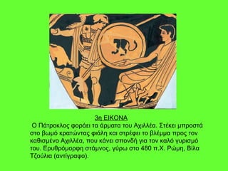 3η ΕΙΚΟΝΑ Ο Πάτροκλος φοράει τα άρματα του Αχιλλέα. Στέκει μπροστά στο βωμό κρατώντας φιάλη και στρέφει το βλέμμα προς τον καθισμένο Αχιλλέα, που κάνει σπονδή για τον καλό γυρισμό του. Ερυθρόμορφη στάμνος, γύρω στο 480 π.Χ. Ρώμη, Βίλα Τζούλια (αντίγραφο). 