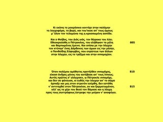 Όταν πολέμου αμάθητος προτήλθεν ιππομάχος,  810 είκοσι άνδρες μόνος του κατέβασε απ’ τους ίππους. Αυτός πρώτος σ’ ελόγχισεν, ω Πάτροκλε ιππομάχε,  και δεν σε φόνευσε, κι ευθύς την λόγχην απ’ το σώμα άρπαξε και μες στον στρατόν εσύρθη, δεν εστάθη ν’ αντιταχθεί στον Πάτροκλον, αν και ξαρματωμένον,  815 αλλ’ ως το χέρι του θεού τον δάμασε και η λόγχη προς τους συντρόφους έστρεφε την μοίραν ν’ αποφύγει.    Κι εκόπη το μακρόσκιο κοντάρι στην παλάμην το λογχοφόρο, το βαρύ, και του’πεσε απ’ τους ώμους  μ’ όλον τον τελαμώνα της η κροσσωμένη ασπίδα.   Και ο Φοίβος, του Διός υιός, τον θώρακα του λύει. Εθεοκρούσθη ο Πάτροκλος, του ελήθηκαν τα μέλη  805 και θαμπωμένος έμεινε. Και οπίσω με την λόγχην τον κτύπησ’ ένας Δάρδανος των ώμων εις την μέσην,  ο Πανθοϊδης Εύφορβος, που επρώτευε των άλλων στην λόγχην, εις το τρέξιμο και στην ιππομαχίαν.   