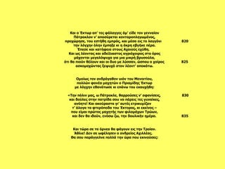 Και τώρα σε τα όρνεα θα φάγουν εις την Τροίαν. Άθλιε! Δεν σε ωφέλησεν ο ανδρείος Αχιλλέας.  Θα σου παράγγελνε πολλά την ώρα που εκινούσες: Ομοίως τον ανδράγαθον υιόν του Μενοιτίου,  πολλών φονέα μαχητών ο Πριαμίδης Έκτωρ με λόγχην εθανάτωσε κι επάνω του εκαυχήθη:   «Την πόλιν μας, ω Πάτροκλε, θαρρούσες ν’ αφανίσεις,  830 και δούλες στην πατρίδα σου να πάρεις τες γυναίκες, ανόητε! Και ακούραστα γι’ αυτές ετρικυμίζαν  τ’ άλογα τα φτερόποδα του Έκτορος, κι εκείνος – που είμαι πρώτος μαχητής των φιλομάχων Τρώων, και δεν θα ιδούν, ενόσω ζω, την δουλικήν ημέρα.  835   Και ο Έκτωρ απ’ τες φάλαγγες άμ’ είδε τον γενναίον Πάτροκλον ν’ αποσύρεται κονταροπληγωμένος, προχώρησε, του εστήθη εμπρός, και μέσα εις το λαγγόνι  820 την λόγχην όλην έμπηξε κι η άκρη εβγήκε πέρα. Έπεσε και κατήφεια στους Αχαιούς εχύθη.  Και ως λέοντας και αδείλιαστος αγριόχοιρος στο όρος μάχονται μεγαλόψυχα για μια μικρή βρυσούλα, ότι θα πιούν θέλουν και οι δυο με λύσσαν, ώσπου ο χοίρος  825 ασκομαχώντας ξεψυχά στον λέοντ’ αποκάτω.   