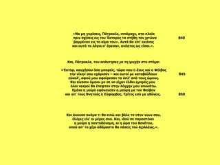 Και άκουσε ακόμα τι θα ειπώ και βάλε το στον νουν σου. Ολίγες είν’ οι μέρες σου. Και, ιδού σε παραστέκει  η μοίρα η παντοδύναμη, κι η ώρα του θανάτου, οπού απ’ το χέρι αδάμαστο θα πέσεις του Αχιλλέως.».   Και, Πάτροκλε, του απάντησες με τη ψυχήν στο στόμα:   «Έκτορ, καυχήσου όσο μπορείς, τώρα που ο Ζευς και ο Φοίβος την νίκην σου εχάρισαν – και αυτοί με καταβάλλουν  845 εύκολ’, αφού μου αφαίρεσαν τα όπλ’ από τους ώμους. Και είκοσιν όμοιοι με σε να είχαν έλθει εμπρός μου  όλοι νεκροί θα έπεφταν στην λόγχην μου αποκάτω. Εμένα η μοίρα εφόνευσεν η μαύρη με τον Φοίβον και απ’ τους θνητούς ο Εύφορβος. Τρίτος εσύ με γδύνεις.  850   «Να μη γυρίσεις, Πάτροκλε, ιππόμαχε, στα πλοία πριν σχίσεις εις του Έκτορος τα στήθη τον χιτώνα  840 βαμμένον εις το αίμα του». Αυτά θα είπ’ εκείνος και αυτά τα λόγια σ’ άρεσαν, ανόητος ως είσαι.».    