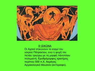 5 η  ΕΙΚΟΝΑ Οι Αχαιοί σηκώνουν το κορμί του νεκρού Πάτροκλου, ενώ η ψυχή του πετάει τριγύρω με τη μορφή πάνοπλου πολεμιστή. Ερυθρόμορφος κρατήρας περίπου 500 π.Χ. Ακράγας Αρχαιολογικό Μουσείο (αντίγραφο). 