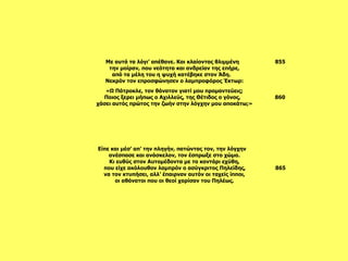 Είπε και μέσ’ απ’ την πληγήν, πατώντας τον, την λόγχην  ανέσπασε και ανάσκελον, τον έσπρωξε στο χώμα. Κι ευθύς στον Αυτομέδοντα με το κοντάρι εχύθη, που είχε ακόλουθον λαμπρόν ο ασύγκριτος Πηλείδης,  865 να τον κτυπήσει, αλλ’ έπαιρναν αυτόν οι ταχείς ίπποι, οι αθάνατοι που οι θεοί χαρίσαν του Πηλέως. «Ω Πάτροκλε, τον θάνατον γιατί μου προμαντεύεις; Ποιος ξερει μήπως ο Αχιλλεύς, της Θέτιδος ο γόνος,  860 χάσει αυτός πρώτος την ζωήν στην λόγχην μου αποκάτω;»     Με αυτά τα λόγι’ απέθανε. Και κλαίοντας θλιμμένη  855 την μοίραν, που νεότητα και ανδρείαν της επήρε, από τα μέλη του η ψυχή κατέβηκε στον Άδη.  Νεκρόν τον επροσφώνησεν ο λαμπροφόρος Έκτωρ: 