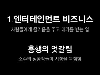 1.엔터테인먼트 비즈니스
사람들에게 즐거움을 주고 대가를 받는 업



    흥행의 엇갈림
  소수의 성공작들이 시장을 독점함
 