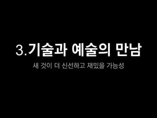 3.기술과 예술의 만남
 새 것이 더 신선하고 재밌을 가능성
 