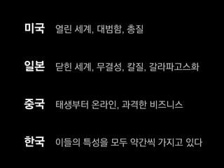 미국 열린 세계, 대범함, 총질


일본 닫힌 세계, 무결성, 칼질, 갈라파고스화


중국 태생부터 온라인, 과격한 비즈니스


한국 이들의 특성을 모두 약간씩 가지고 있다
 