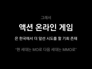 그래서

 액션 온라인 게임
은 한국에서 더 앞선 시도를 할 기회 존재

“현 세대는 MO로 다음 세대는 MMO로”
 