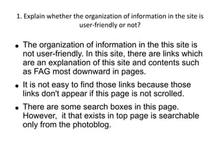 1. Explain whether the organization of information in the site is
                     user-friendly or not?

●   The organization of information in the this site is
    not user-friendly. In this site, there are links which
    are an explanation of this site and contents such
    as FAG most downward in pages.
●   It is not easy to find those links because those
    links don't appear if this page is not scrolled.
●   There are some search boxes in this page.
    However, it that exists in top page is searchable
    only from the photoblog.
 