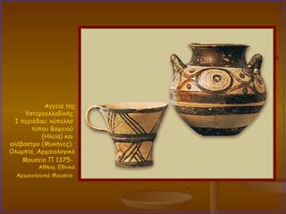 Αγγεία της Υστεροελλαδικής  I περιόδου: κύπελλο  τύπου Βαφειού  (Ηλεία) και  αλάβαστρο (Μυκήνες).  Ολυμπία, Αρχαιολογικό Μουσείο Π 1375-   Αθήνα, Εθνικό Αρχαιολογικό Μουσείο   