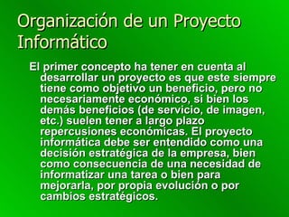 Organización de un Proyecto Informático El primer concepto ha tener en cuenta al desarrollar un proyecto es que este siempre tiene como objetivo un beneficio, pero no necesariamente económico, si bien los demás beneficios (de servicio, de imagen, etc.) suelen tener a largo plazo repercusiones económicas. El proyecto informática debe ser entendido como una decisión estratégica de la empresa, bien como consecuencia de una necesidad de informatizar una tarea o bien para mejorarla, por propia evolución o por cambios estratégicos. 