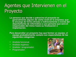 Agentes que Intervienen en el Proyecto La persona que decide o patrocina el proyecto es generalmente alguien de cierto nivel en la empresa, que lo encarga de forma directa o indirectamente a través del departamento de informática a una persona que será el responsable del mimo hasta su finalización e implantación.  Para desarrollar un proyecto hay que formar un equipo, el equipo probablemente contara con especialistas de las siguientes categorías: Analista funcional.  Analista orgánico.  Analista / programador.  Programador. 