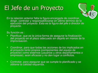 El Jefe de un Proyecto En la relación anterior falta la figura encargada de coordinar, dirigir, controlar y responsabilizarse en último término de la ejecución del proyecto. Esta es la figura del jefe o director de proyecto.  Su función es : Planificar, que es la única forma de asegurar la finalización del proyecto en el plazo adecuado sin dejarlo en manos de la improvisación.  Coordinar, para que todas las acciones de los implicados en el proyecto tanto propios (componentes del equipo de proyecto) como externos (usuarios u otros departamentos o empresas), sean eficaces y no den lugar a conflictos.  Controlar, para asegurar que se cumple lo planificado y se obtiene la calidad requerida. 