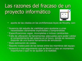 Las razones del fracaso de un proyecto informático   aparte de las citadas en las archifamosas leyes de Murphy, son: * Ausencia del estudio de viabilidad para ajustarse a unas necesidades claramente explicitadas y comprendidas. * Especificaciones vagas, incompletas o incluso cambiantes. * Falta de utilización de herramientas adecuadas para poder validar el comportamiento del sistema en el futuro, donde es necesario disponer de una buena herramienta de simulación. * Mala estimación de costes. * Reparto inadecuado de las tareas entre los miembros del equipo. * Ausencia o mal seguimiento que se llevan a cabo en momentos inoportunos o que no se ajustan a la realidad. 