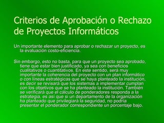 Criterios de Aprobación o Rechazo de Proyectos Informáticos Un importante elemento para aprobar o rechazar un proyecto, es la evaluación costo-eficiencia.  Sin embargo, esto no basta, para que un proyecto sea aprobado, tiene que estar bien justificado, ya sea con beneficios cualitativos o cuantitativos. En este sentido, será muy importante la coherencia del proyecto con un plan informático o con líneas estratégicas que se haya planteado la institución, es decir se revisará que los sistemas a implementar cumplan con los objetivos que se ha planteado la institución. También se verificará que el cálculo de ponderadores responda a la estrategia, es así que si un departamento de la organización ha planteado que privilegiará la seguridad, no podría presentar el ponderador correspondiente un porcentaje bajo. 