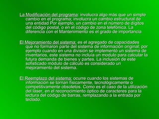 La Modificación del programa : involucra algo más que un simple cambio en el programa; involucra un cambio estructural de una entidad Por ejemplo, un cambio en el número de dígitos del código postal, o en el código de zona telefónica. La diferencia con el Mantenimiento es el grado de importancia El Mejoramiento del sistema:  es el agregado de capacidades que no formaron parte del sistema de información original; por ejemplo cuando en una división se implementó un sistema de inventarios, este sistema no incluía un modulo para calcular la futura demanda de bienes y partes. La inclusión de este sofisticado módulo de cálculo es considerado un mejoramiento del sistema. El Reemplazo del sistema:  ocurre cuando los sistemas de información se tornan físicamente, tecnológicamente o competitivamente obsoletos. Como es el caso de la utilización del láser, en el reconocimiento óptico de caracteres para la lectura del código de barras, remplazando a la entrada por teclado. 