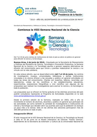 “2010 - AÑO DEL BICENTENARIO DE LA REVOLUCION DE MAYO”


Secretaría de Planeamiento y Políticas en Ciencia, Tecnología e Innovación Productiva


     Comienza la VIII Semana Nacional de la Ciencia




Del 7 al 18 de junio cientos de instituciones de todo el país se abren al público en general
para difundir la ciencia y la tecnología.

Buenos Aires, 4 de junio de 2010.- Impulsada por la Secretaría de Planeamiento
y Políticas del Ministerio de Ciencia, Tecnología e Innovación Productiva, la Semana
Nacional de la Ciencia y la Tecnología apunta a generar espacios alternativos de
difusión del conocimiento para que chicos y grandes redescubran la ciencia y su
vínculo con la vida cotidiana.

En esta octava edición, que se desarrollará entre del 7 al 18 de junio, los centros
de investigación, museos, universidades, bibliotecas y demás instituciones
vinculadas a la ciencia ofrecen a las escuelas y público en general actividades en
todas las áreas del conocimiento. Charlas con expertos, talleres, recorridas por
laboratorios, visitas de los científicos a los establecimientos educativos,
experimentos, exposiciones fotográficas y cine científico son algunas de las
propuestas que realizan los investigadores para acercar la ciencia y la tecnología a
toda la población.

Las propuestas que se ofrecen en forma gratuita en las distintas provincias del país
podrán consultarse ingresando al Programa de Actividades disponible en la web
www.semanadelaciencia.mincyt.gob.ar

Desde la primera edición de la Semana, realizada en 2003, año a año se
incrementó el número de alumnos, docentes y público en general que participan de
las actividades así como también la cantidad de investigadores e instituciones de
ciencia y tecnología que deciden abrir sus puertas para que la población se acerque
un poco más a la ciencia. Sólo en las últimas dos ediciones participaron más de
200.000 personas en todo el país.

Inauguración Oficial

El acto inaugural de la VIII Semana Nacional de la Ciencia y la Tecnología se llevará
a cabo el 10 de junio en el Museo Interactivo de Ciencias “Puerto Ciencia”,
dependiente de la Secretaría de Extensión y Cultura de la Universidad Nacional de
 