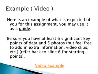 Here is an example of what is expected of you for this assignment, you may use it as a guide. Be sure you have at least 6 significant key points of data and 5 photos (but feel free to add in extra information, video clips, etc.) (refer back to slide 6 for starting points).  Video Example Example ( Video ) 