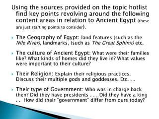 Using the sources provided on the topic hotlist find key points revolving around the following content areas in relation to Ancient Egypt (these are just starting points to consider).The Geography of Egypt: land features (such as the Nile River), landmarks, (such as The Great Sphinx) etc. The culture of Ancient Egypt: What were their families like? What kinds of homes did they live in? What values were important to their culture? Their Religion: Explain their religious practices. Discuss their multiple gods and goddesses. Etc. . . Their type of Government: Who was in charge back then? Did they have presidents . . . Did they have a king . .  How did their “government” differ from ours today? 