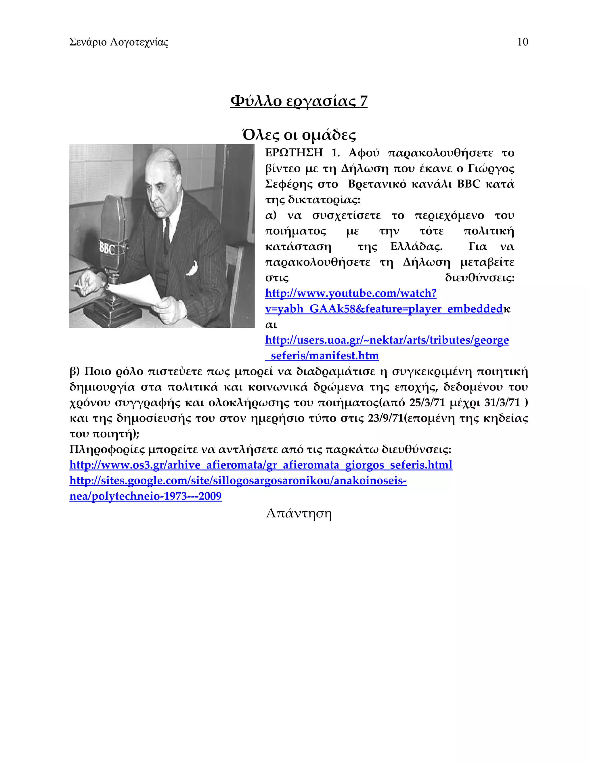 Σενάριο Λογοτεχνίας                                                                 10




                              Φύλλο εργασίας 7

                                Όλες οι ομάδες
                                       ΕΡΩΤΗΣΗ 1. Αφού παρακολουθήσετε το
                                       βίντεο με τη Δήλωση που έκανε ο Γιώργος
                                       Σεφέρης στο Βρετανικό κανάλι BBC κατά
                                       της δικτατορίας:
                                       α) να συσχετίσετε το περιεχόμενο του
                                       ποιήματος       με    την      τότε     πολιτική
                                       κατάσταση         της Ελλάδας.           Για να
                                       παρακολουθήσετε τη Δήλωση μεταβείτε
                                       στις                                διευθύνσεις:
                                       http://www.youtube.com/watch?
                                       v=yabh_GAAk58&feature=player_embeddedκ
                                       αι
                                       http://users.uoa.gr/~nektar/arts/tributes/george
                                       _seferis/manifest.htm
β) Ποιο ρόλο πιστεὐετε πως μπορεί να διαδραμάτισε η συγκεκριμένη ποιητική
δημιουργία στα πολιτικά και κοινωνικά δρώμενα της εποχής, δεδομένου του
χρόνου συγγραφής και ολοκλήρωσης του ποιήματος(από 25/3/71 μέχρι 31/3/71 )
και της δημοσίευσής του στον ημερήσιο τύπο στις 23/9/71(επομένη της κηδείας
του ποιητή);
Πληροφορίες μπορείτε να αντλήσετε από τις παρκάτω διευθύνσεις:
http://www.os3.gr/arhive_afieromata/gr_afieromata_giorgos_seferis.html
http://sites.google.com/site/sillogosargosaronikou/anakoinoseis-
nea/polytechneio-1973---2009
                                     Απάντηση
 