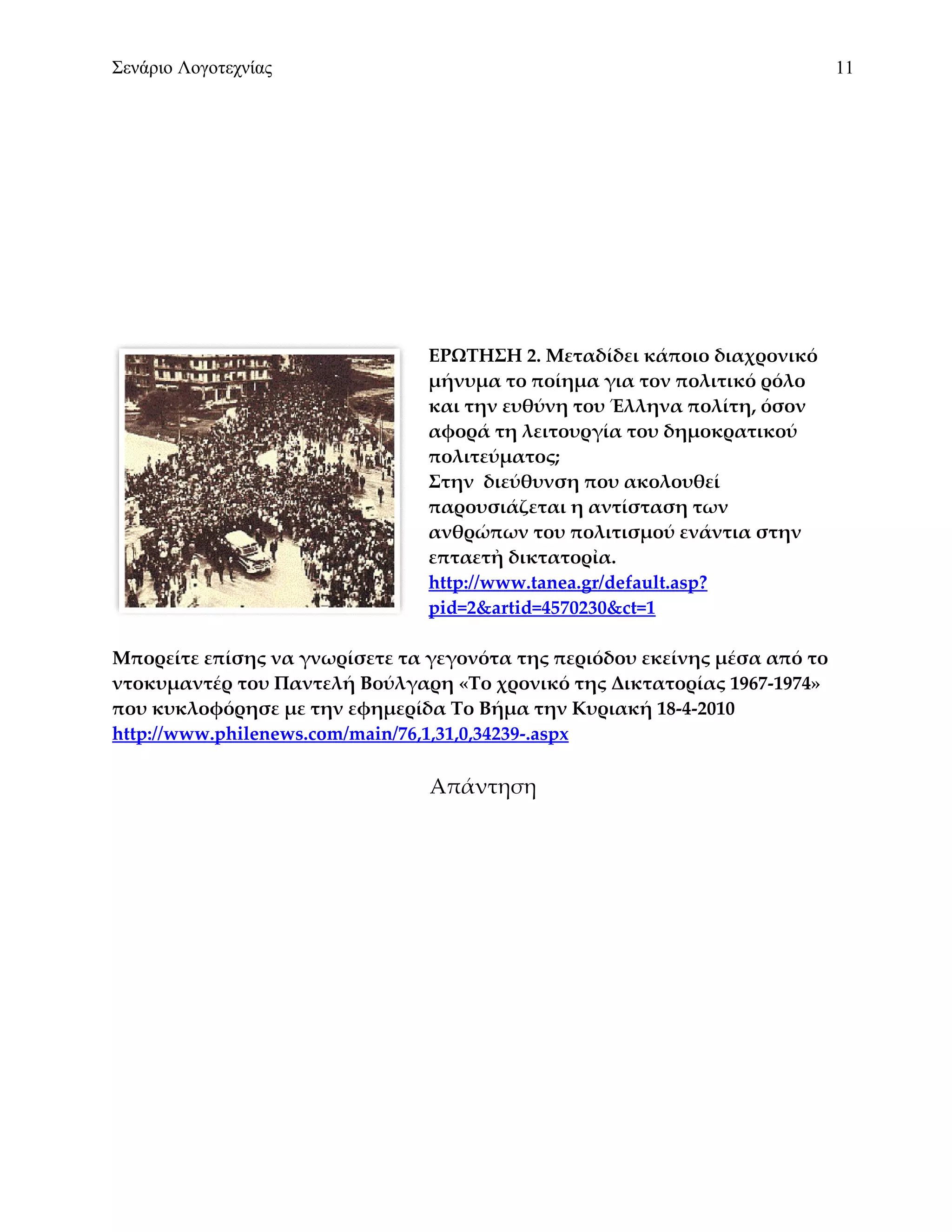 Σενάριο Λογοτεχνίας                                                         11




                                ΕΡΩΤΗΣΗ 2. Μεταδίδει κάποιο διαχρονικό
                                μήνυμα το ποίημα για τον πολιτικό ρόλο
                                και την ευθύνη του Έλληνα πολίτη, όσον
                                αφορά τη λειτουργία του δημοκρατικού
                                πολιτεύματος;
                                Στην διεύθυνση που ακολουθεί
                                παρουσιάζεται η αντίσταση των
                                ανθρώπων του πολιτισμού ενάντια στην
                                επταετἠ δικτατορἰα.
                                http://www.tanea.gr/default.asp?
                                pid=2&artid=4570230&ct=1

Μπορείτε επίσης να γνωρίσετε τα γεγονότα της περιόδου εκείνης μέσα από το
ντοκυμαντέρ του Παντελή Βούλγαρη «Το χρονικό της Δικτατορίας 1967-1974»
που κυκλοφόρησε με την εφημερίδα Το Βήμα την Κυριακή 18-4-2010
http://www.philenews.com/main/76,1,31,0,34239-.aspx

                                Απάντηση
 
