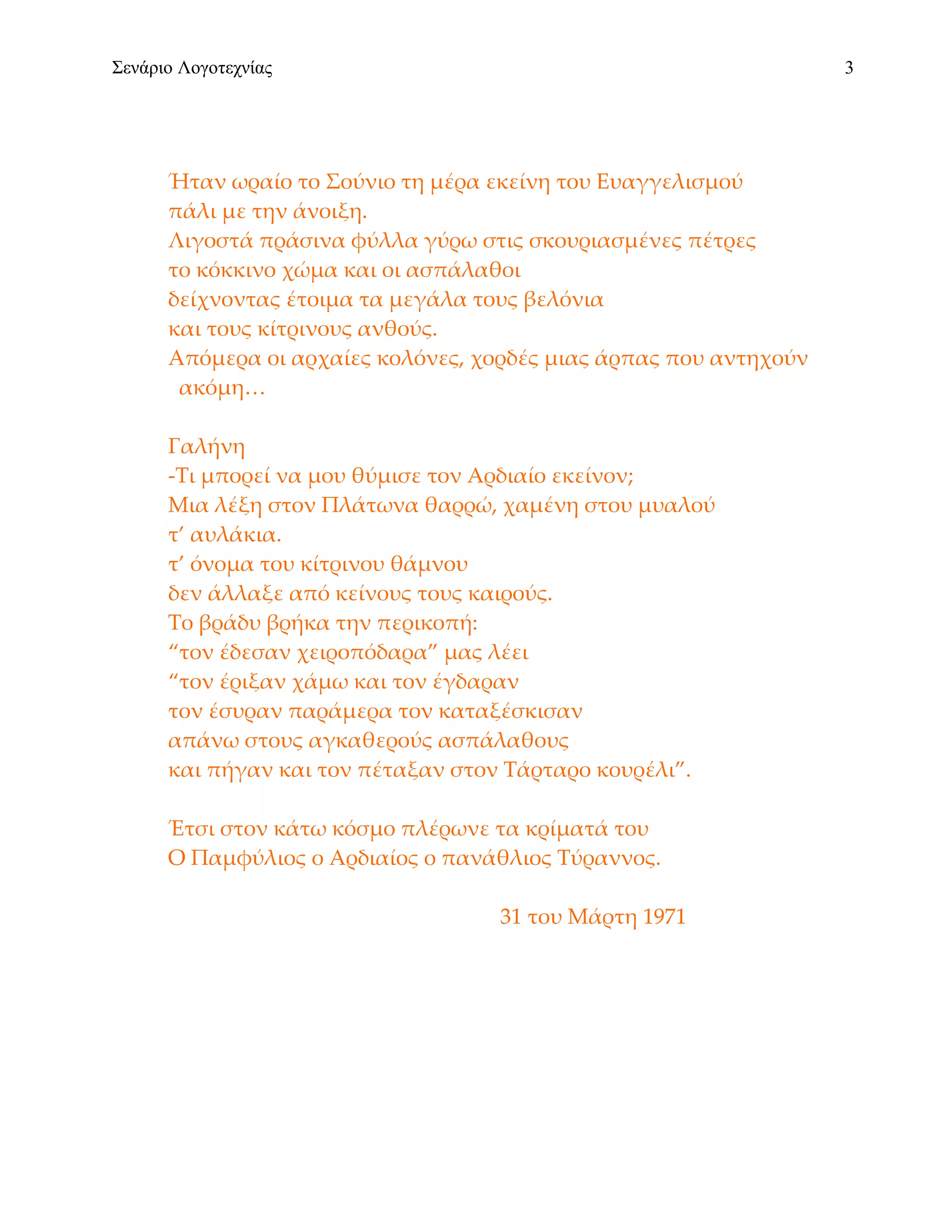 Σενάριο Λογοτεχνίας                                                3




      Ήταν ωραίο το Σούνιο τη μέρα εκείνη του Ευαγγελισμού
      πάλι με την άνοιξη.
      Λιγοστά πράσινα φύλλα γύρω στις σκουριασμένες πέτρες
      το κόκκινο χώμα και οι ασπάλαθοι
      δείχνοντας έτοιμα τα μεγάλα τους βελόνια
      και τους κίτρινους ανθούς.
      Απόμερα οι αρχαίες κολόνες, χορδές μιας άρπας που αντηχούν
       ακόμη…

      Γαλήνη
      -Τι μπορεί να μου θύμισε τον Αρδιαίο εκείνον;
      Μια λέξη στον Πλάτωνα θαρρώ, χαμένη στου μυαλού
      τ’ αυλάκια.
      τ’ όνομα του κίτρινου θάμνου
      δεν άλλαξε από κείνους τους καιρούς.
      Το βράδυ βρήκα την περικοπή:
      “τον έδεσαν χειροπόδαρα” μας λέει
      “τον έριξαν χάμω και τον έγδαραν
      τον έσυραν παράμερα τον καταξέσκισαν
      απάνω στους αγκαθερούς ασπάλαθους
      και πήγαν και τον πέταξαν στον Τάρταρο κουρέλι”.

      Έτσι στον κάτω κόσμο πλέρωνε τα κρίματά του
      Ο Παμφύλιος ο Αρδιαίος ο πανάθλιος Τύραννος.

                                    31 του Μάρτη 1971
 