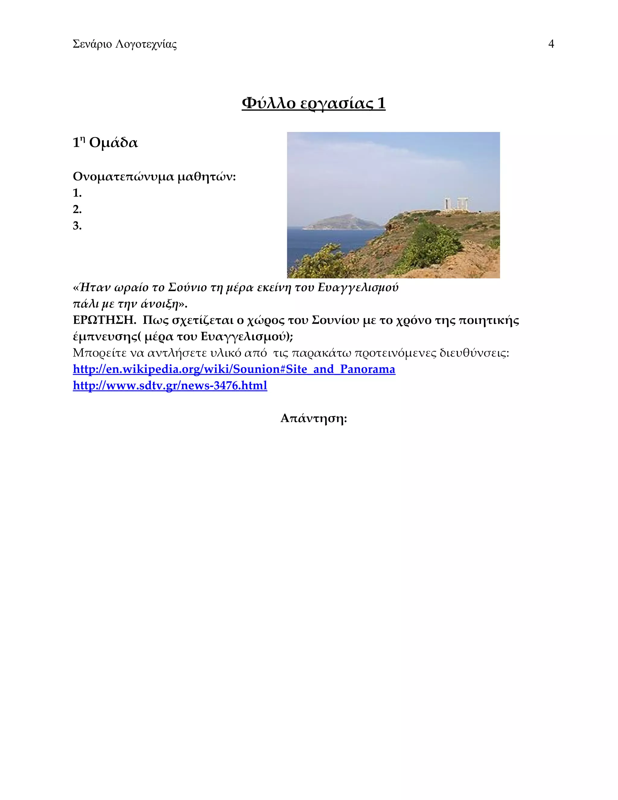 Σενάριο Λογοτεχνίας                                                       4



                          Φύλλο εργασίας 1

1η Ομάδα

Ονοματεπώνυμα μαθητών:
1.
2.
3.




«Ήταν ωραίο το Σούνιο τη μέρα εκείνη του Ευαγγελισμού
πάλι με την άνοιξη».
ΕΡΩΤΗΣΗ. Πως σχετίζεται ο χώρος του Σουνίου με το χρόνο της ποιητικής
έμπνευσης( μέρα του Ευαγγελισμού);
Μπορείτε να αντλήσετε υλικό από τις παρακάτω προτεινόμενες διευθύνσεις:
http://en.wikipedia.org/wiki/Sounion#Site_and_Panorama
http://www.sdtv.gr/news-3476.html

                                Απάντηση:
 