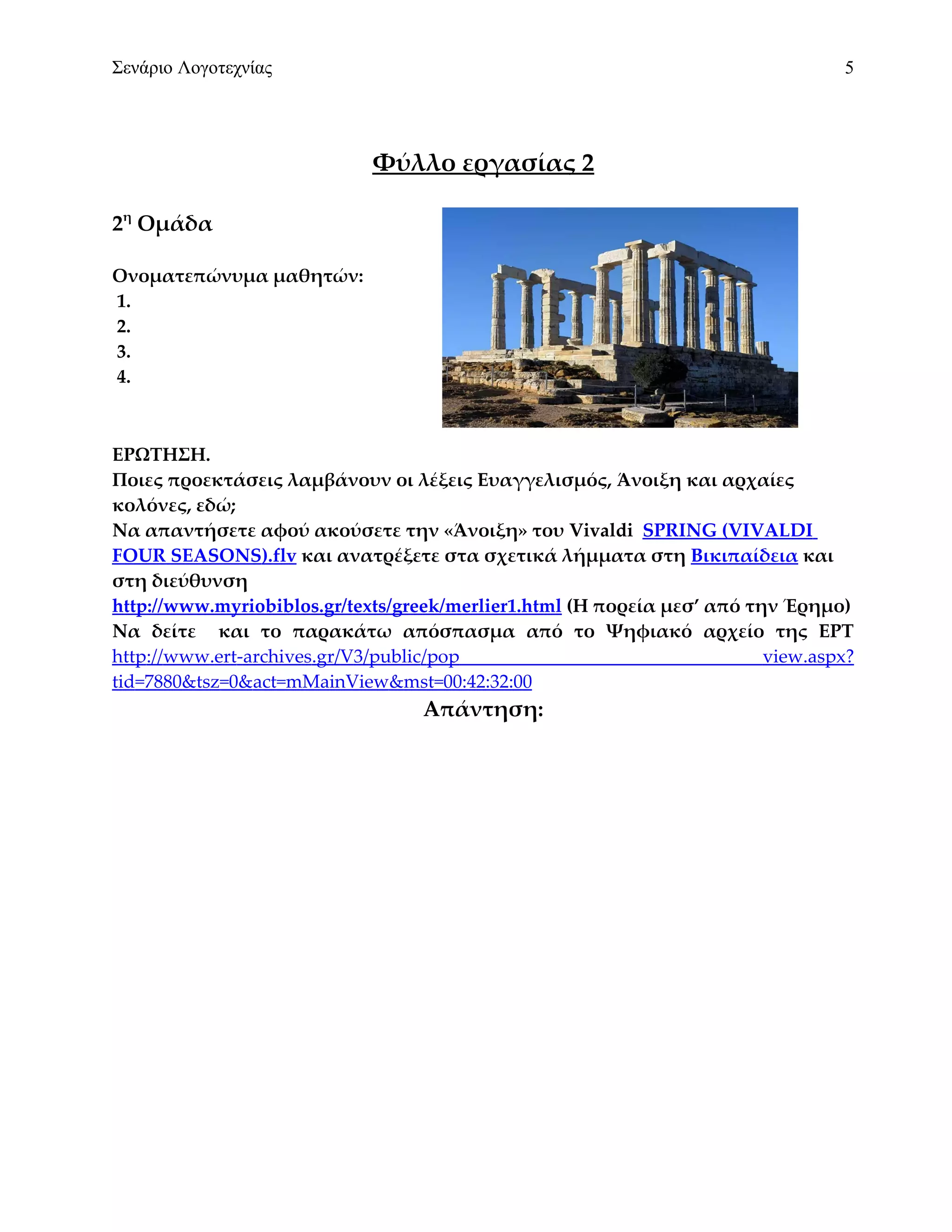 Σενάριο Λογοτεχνίας                                                              5




                             Φύλλο εργασίας 2

2η Ομάδα

Ονοματεπώνυμα μαθητών:
1.
2.
3.
4.



ΕΡΩΤΗΣΗ.
Ποιες προεκτάσεις λαμβάνουν οι λέξεις Ευαγγελισμός, Άνοιξη και αρχαίες
κολόνες, εδώ;
Να απαντήσετε αφού ακούσετε την «Άνοιξη» του Vivaldi SPRING (VIVALDI
FOUR SEASONS).flv και ανατρέξετε στα σχετικά λήμματα στη Βικιπαίδεια και
στη διεύθυνση
http://www.myriobiblos.gr/texts/greek/merlier1.html (Η πορεία μεσ’ από την Έρημο)
Να δείτε και το παρακάτω απόσπασμα από το Ψηφιακό αρχείο της ΕΡΤ
http://www.ert-archives.gr/V3/public/pop                                 view.aspx?
tid=7880&tsz=0&act=mMainView&mst=00:42:32:00
                                  Απάντηση:
 