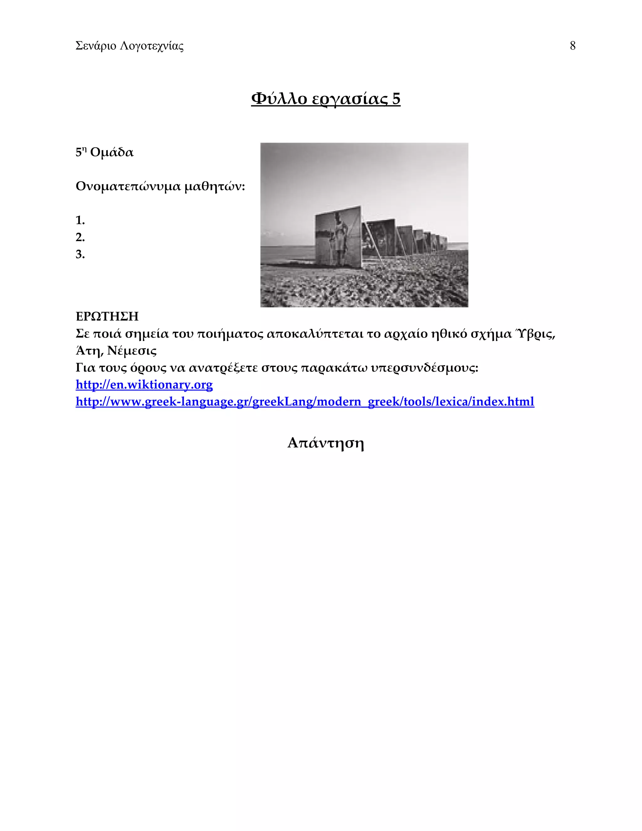 Σενάριο Λογοτεχνίας                                                           8



                           Φύλλο εργασίας 5


5η Ομάδα

Ονοματεπώνυμα μαθητών:

1.
2.
3.



ΕΡΩΤΗΣΗ
Σε ποιά σημεία του ποιήματος αποκαλύπτεται το αρχαίο ηθικό σχήμα Ύβρις,
Άτη, Νέμεσις
Για τους όρους να ανατρέξετε στους παρακάτω υπερσυνδέσμους:
http://en.wiktionary.org
http://www.greek-language.gr/greekLang/modern_greek/tools/lexica/index.html


                                 Απάντηση
 
