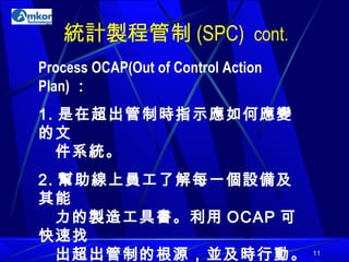統計製程管制 (SPC)  cont. Process OCAP(Out of Control Action Plan) ： 1. 是在超出管制時指示應如何應變的文    件系統。 2. 幫助線上員工了解每一個設備及其能   力的製造工具書。利用 OCAP 可快速找   出超出管制的根源，並及時行動。 3. 能將停機時間減到最低。 