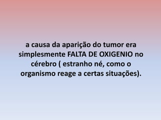 a causa da aparição do tumor era simplesmente FALTA DE OXIGENIO no cérebro ( estranho né, como o organismo reage a certas situações).