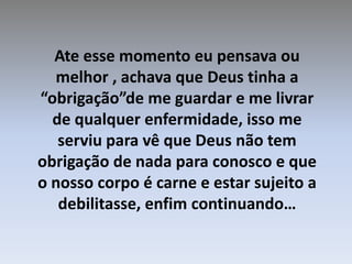 Ate esse momento eu pensava ou melhor , achava que Deus tinha a “obrigação”de me guardar e me livrar de qualquer enfermidade, isso me serviu para vê que Deus não tem obrigação de nada para conosco e que o nosso corpo é carne e estar sujeito a debilitasse, enfim continuando…