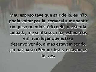 Meu esposo teve que sair de lá, eu não podia voltar pra lá, comecei a me sentir um peso no ministério dele, me sentia culpada, me sentia sozinha, estávamos em num lugar que estava desenvolvendo, almas estavam sendo ganhas para o Senhor Jesus, estávamos felizes.