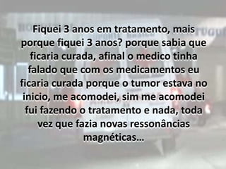 Fiquei 3 anos em tratamento, mais porque fiquei 3 anos? porque sabia que ficaria curada, afinal o medico tinha falado que com os medicamentos eu ficaria curada porque o tumor estava no inicio, me acomodei, sim me acomodei fui fazendo o tratamento e nada, toda vez que fazia novas ressonâncias magnéticas…