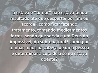 lá estava o “tumor” não estava tendo resultado até que despertei por fim eu acordei, como ficar fazendo tratamento, tomando medicamentos fortes, sendo que servia a um Deus do impossível, do sobrenatural? como por minhas mãos na cabeça de uma pessoa e determinar a cura dela se eu estava doente?