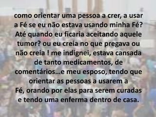 como orientar uma pessoa a crer, a usar a Fé se eu não estava usando minha Fé? Até quando eu ficaria aceitando aquele tumor? ou eu creia no que pregava ou não creia ! me indignei, estava cansada de tanto medicamentos, de comentários…e meu esposo, tendo que orientar as pessoas a usarem a Fé, orando por elas para serem curadas e tendo uma enferma dentro de casa.