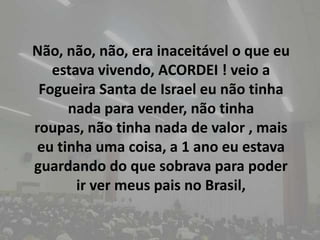 Não, não, não, era inaceitável o que eu estava vivendo, ACORDEI ! veio a Fogueira Santa de Israel eu não tinha nada para vender, não tinha roupas, não tinha nada de valor , mais eu tinha uma coisa, a 1 ano eu estava guardando do que sobrava para poder ir ver meus pais no Brasil,
