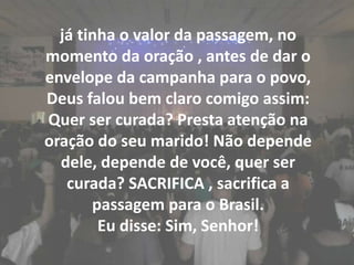 já tinha o valor da passagem, no momento da oração , antes de dar o envelope da campanha para o povo, Deus falou bem claro comigo assim: Quer ser curada? Presta atenção na oração do seu marido! Não depende dele, depende de você, quer ser curada? SACRIFICA , sacrifica a passagem para o Brasil.Eu disse: Sim, Senhor!