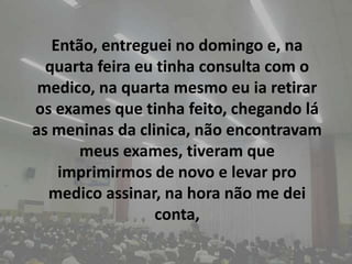 Então, entreguei no domingo e, na quarta feira eu tinha consulta com o medico, na quarta mesmo eu ia retirar os exames que tinha feito, chegando lá as meninas da clinica, não encontravam meus exames, tiveram que imprimirmos de novo e levar pro medico assinar, na hora não me dei conta, 