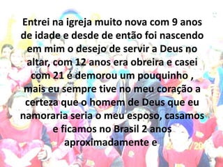 Entrei na igreja muito nova com 9 anos de idade e desde de então foi nascendo em mim o desejo de servir a Deus no altar, com 12 anos era obreira e casei com 21 é demorou um pouquinho , mais eu sempre tive no meu coração a certeza que o homem de Deus que eu namoraria seria o meu esposo, casamos e ficamos no Brasil 2 anos aproximadamente e,