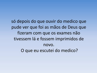 só depois do que ouvir do medico que pude ver que foi as mãos de Deus que fizeram com que os exames não tivessem lá e fossem imprimidos de novo. O que eu escutei do medico?