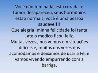 Você não tem nada, esta curada, o tumor desapareceu, seus hormônios estão normais, você é uma pessoa saudável!!!Que alegria! minha felicidade foi tanta , ate o medico ficou feliz.Muitas vezes , nos vemos em situações difíceis e, muitas das vezes nos acomodamos e deixamos de usar a Fé, e vamos vivendo empurrando com a barriga,