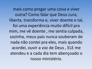 mais como pregar uma coisa e viver outra? Como falar que Deus cura, liberta, transforma e, viver doente e tal, foi uma experiência muito difícil pra mim, me vê doente , me sentia culpada, sozinha, meus pais nunca souberam de nada não contei pra eles, mais quando acordei, ouvir a voz de Deus , ELE me atendeu e a cada dia tem abençoado o nosso ministério.
