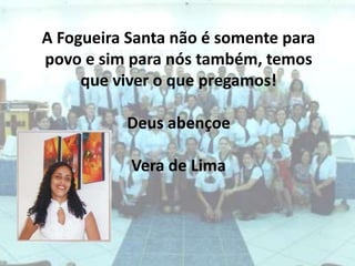 A Fogueira Santa não é somente para povo e sim para nós também, temos que viver o que pregamos!Deus abençoeVera de Lima