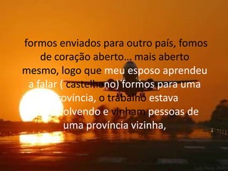  formos enviados para outro país, fomos de coração aberto… mais aberto mesmo, logo que meu esposo aprendeu a falar ( castelhano) formos para uma província, o trabalho estava desenvolvendo e vinham pessoas de uma província vizinha,