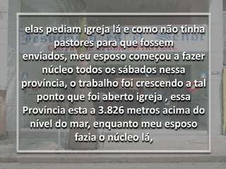 elas pediam igreja lá e como não tinha pastores para que fossem enviados, meu esposo começou a fazer núcleo todos os sábados nessa província, o trabalho foi crescendo a tal ponto que foi aberto igreja , essa Província esta a 3.826 metros acima do nível do mar, enquanto meu esposo fazia o núcleo lá,