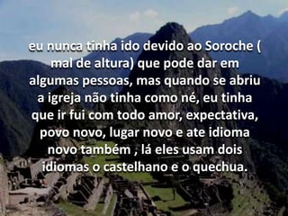 eu nunca tinha ido devido ao Soroche ( mal de altura) que pode dar em algumas pessoas, mas quando se abriu a igreja não tinha como né, eu tinha que ir fui com todo amor, expectativa, povo novo, lugar novo e ate idioma novo também , lá eles usam dois idiomas o castelhano e o quechua.