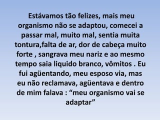 Estávamos tão felizes, mais meu organismo não se adaptou, comecei a passar mal, muito mal, sentia muita tontura,falta de ar, dor de cabeça muito forte , sangrava meu nariz e ao mesmo tempo saia liquido branco, vômitos . Eu fui agüentando, meu esposo via, mas eu não reclamava, agüentava e dentro de mim falava : “meu organismo vai se adaptar”
